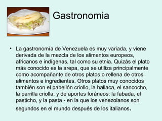 Gastronomia La gastronomía de Venezuela es muy variada, y viene derivada de la mezcla de los alimentos europeos, africanos e indígenas, tal como su etnia. Quizás el plato más conocido es la arepa, que se utiliza principalmente como acompañante de otros platos o rellena de otros alimentos e ingredientes. Otros platos muy conocidos también son el pabellón criollo, la hallaca, el sancocho, la parrilla criolla, y de aportes foráneos: la fabada, el pasticho, y la pasta - en la que los venezolanos son segundos en el mundo después de los italianos .  