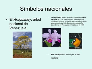 Símbolos nacionales El  Araguaney , árbol nacional de Venezuela  La orquídea  ( Cattleya mossiae ) fue declarada  flor nacional  el 23 de mayo de 1951, mediante una resolución conjunta de los Ministerios de Educación y de Agricultura y Cría. La especie  mossiae  fue descubierta en Venezuela en la década de 1830  El turpial  ( Icterus icterus ) es el  ave nacional   