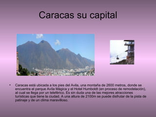 Caracas su capital Caracas está ubicada a los pies del Avila, una montaña de 2600 metros, donde se encuentra el parque Avíla Mágica y el Hotel Humboldt (en proceso de remodelación), al cual se llega por un teleférico. Es sin duda una de las mejores atracciones turísticas que tiene la ciudad. A una altura de 2100m se puede disfrutar de la pista de patinaje y de un clima maravilloso.  