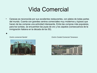 Vida Comercial Caracas es reconocida por sus excelentes restaurantes, con platos de todas partes del mundo. Cuenta con grandes centros comerciales muy modernos y lujosos que hacen de las compras una actividad interesante. Entre las compras más populares, para los turistas, se encuentran las joyas de oro y los zapatos (consecuencia de la inmigración Italiana en la década de los 50). Centro comercial Sambil  Centro Ciudad Comercial Tamanaco 