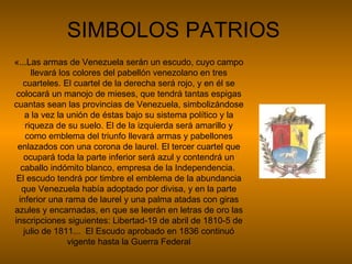 SIMBOLOS PATRIOS «...Las armas de Venezuela serán un escudo, cuyo campo llevará los colores del pabellón venezolano en tres cuarteles. El cuartel de la derecha será rojo, y en él se colocará un manojo de mieses, que tendrá tantas espigas cuantas sean las provincias de Venezuela, simbolizándose a la vez la unión de éstas bajo su sistema político y la riqueza de su suelo. El de la izquierda será amarillo y como emblema del triunfo llevará armas y pabellones enlazados con una corona de laurel. El tercer cuartel que ocupará toda la parte inferior será azul y contendrá un caballo indómito blanco, empresa de la Independencia.  El escudo tendrá por timbre el emblema de la abundancia que Venezuela había adoptado por divisa, y en la parte inferior una rama de laurel y una palma atadas con giras azules y encarnadas, en que se leerán en letras de oro las inscripciones siguientes: Libertad-19 de abril de 1810-5 de julio de 1811...  El Escudo aprobado en 1836 continuó vigente hasta la Guerra Federal 