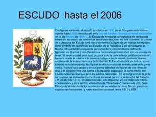 ESCUDO  hasta el 2006 Con ligeras variantes, el escudo aprobado en  1836  por el Congreso es el mismo vigente hasta  2006 , descrito así en la  Ley de Bandera, Escudo e Himno Nacionales  de 17 de  febrero  de  1954 : "...El Escudo de Armas de la República de Venezuela llevará en su campo los colores de la Bandera Nacional en tres cuarteles. El cuartel de la derecha del Escudo será rojo y contendrá la figura de un manojo de espigas, como símbolo de la unión de los Estados de la República y de la riqueza de la Nación. El cuartel de la izquierda será amarillo y como emblema del triunfo figurarán en él armas y dos Pabellones nacionales entrelazados por una corona de laurel. El tercer cuartel será azul, ocupará toda la parte inferior del Escudo y en él figurará, vuelta la cabeza a la derecha, la figura de un caballo indómito, blanco, emblema de la independencia y de la libertad. El Escudo tendrá por timbre, como símbolo de la abundancia, las figuras de dos cornucopias entrelazadas en la parte media, vueltas hacia abajo y en sus partes laterales las figuras de una rama de olivo a la derecha y de una palma a la izquierda atadas por la parte inferior del Escudo con una cinta que lleve los colores nacionales. En la franja azul de la cinta se pondrán las siguientes inscripciones en letras de oro: a la derecha del Escudo, «19 de abril de 1810». «Independencia», a la izquierda, 20 de febrero de 1859», «Federación» y en el centro, «República de Venezuela»". Venezuela tuvo, pues, Escudo de Armas desde los comienzos de su existencia como Nación, pero con importantes variaciones, y hasta cambios radicales, entre 1811 y 1836.  