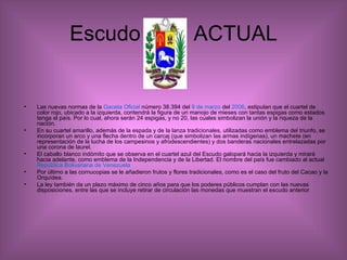 Escudo  ACTUAL Las nuevas normas de la  Gaceta Oficial  número 38.394 del  9 de marzo  del  2006 , estipulan que el cuartel de color rojo, ubicado a la izquierda, contendrá la figura de un manojo de mieses con tantas espigas como estados tenga el país. Por lo cual, ahora serán 24 espigas, y no 20, las cuales simbolizan la unión y la riqueza de la nación.  En su cuartel amarillo, además de la espada y de la lanza tradicionales, utilizadas como emblema del triunfo, se incorporan un arco y una flecha dentro de un carcaj (que simbolizan las armas indígenas), un machete (en representación de la lucha de los campesinos y afrodescendientes) y dos banderas nacionales entrelazadas por una corona de laurel.  El caballo blanco indómito que se observa en el cuartel azul del Escudo galopará hacia la izquierda y mirará hacia adelante, como emblema de la Independencia y de la Libertad. El nombre del país fue cambiado al actual  República Bolivariana de Venezuela   Por último a las cornucopias se le añadieron frutos y flores tradicionales, como es el caso del fruto del Cacao y la Orquídea.  La ley también da un plazo máximo de cinco años para que los poderes públicos cumplan con las nuevas disposiciones, entre las que se incluye retirar de circulación las monedas que muestran el escudo anterior 