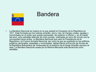 Bandera La Bandera Nacional se inspira en la que adoptó el Congreso de la República en 1811. Está formada por los colores amarillo, azul y rojo, en franjas unidas, iguales y horizontales en el orden que queda expresado, de superior a inferior y, en el medio del azul, ocho estrellas blancas de cinco puntas, colocadas en arco de círculo con la convexidad hacia arriba. La Bandera Nacional que usen la Presidencia de la República y la Fuerza Armada Nacional, así como la que se enarbole en los edificios públicos nacionales, estadales y municipales, deberá llevar el Escudo de Armas de la República Bolivariana de Venezuela en el extremo de la franja amarilla cercano al asta. La Bandera Nacional usada por la Marina Mercante sólo llevará las ocho estrellas. 