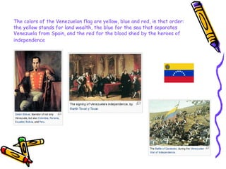 The colors of the Venezuelan flag are yellow, blue and red, in that order: the yellow stands for land wealth, the blue for the sea that separates Venezuela from Spain, and the red for the blood shed by the heroes of independence   