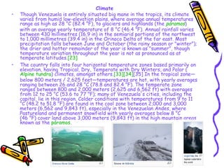 Climate Though Venezuela is entirely situated big mane in the tropics, its climate varies from humid low-elevation plains, where average annual temperatures range as high as 28 °C (82.4 °F), to glaciers and highlands (the  páramos ) with an average yearly temperature of 8 °C (46.4 °F). Annual rainfall varies between 430 millimetres (16.9 in) in the semiarid portions of the northwest to 1,000 millimetres (39.4 in) in the Orinoco Delta of the far east. Most precipitation falls between June and October (the rainy season or "winter"); the drier and hotter remainder of the year is known as "summer", though temperature variation throughout the year is not as pronounced as at temperate latitudes. [23] The country falls into four horizontal temperature zones based primarily on elevation, having Tropical, Dry, Temperate with Dry Winters, and Polar ( Alpine tundra ) climates, amongst others. [33] [34] [35]  In the tropical zone—below 800 meters / 2,625 feet—temperatures are hot, with yearly averages ranging between 26 and 28 °C (78.8 and 82.4 °F). The temperate zone ranges between 800 and 2,000 meters (2,625 and 6,562 ft) with averages from 12 to 25 °C (53.6 to 77 °F); many of Venezuela's cities, including the capital, lie in this region. Colder conditions with temperatures from 9 to 11 °C (48.2 to 51.8 °F) are found in the cool zone between 2,000 and 3,000 meters (6,562 and 9,843 ft), especially in the Venezuelan Andes, where Pastureland and permanent snowfield with yearly averages below 8 °C (46 °F) cover land above 3,000 meters (9,843 ft) in the high mountain areas known as the  páramos . 