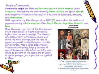 People of Venezuela Venezuelan people  are from a  multiethnic   nation  in  South America  called  Venezuela . Venezuelans are predominantly  Roman Catholic  and speak  Spanish , and a majority of them are the result of a mixture of Europeans, Africans, and  Amerindians .   With approximately 28 million people in 2006, [3]  Venezuela is the sixth-most populous country in  Latin America , after  Brazil ,  Mexico ,  Argentina ,  Colombia , and  Peru . More than ninety percent of the Venezuelans live in urban areas – a figure significantly higher than the world average. The literacy rate (98 percent) in Venezuela is also well above the world average, and the rate of population growth is slightly higher than the world average. Also, a large proportion of Venezuelans are young, largely because of recent decreases in the infant mortality rate. While 30 percent of the people are 14 years of age or younger, just 4 percent are aged 65 or older. 