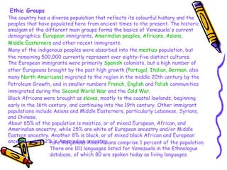 Ethic Groups The country has a diverse population that reflects its colourful history and the peoples that have populated here from ancient times to the present. The historic amalgam of the different main groups forms the basics of Venezuela's current demographics:  European  immigrants,  Amerindian peoples ,  Africans ,  Asians ,  Middle Easterners  and other recent immigrants. Many of the indigenous peoples were absorbed into the  mestizo  population, but the remaining 500,000 currently represent over eighty-five distinct cultures. The European immigrants were primarily  Spanish  colonists, but a high number of other Europeans brought by the past high growth ( Portugal ,  Italian ,  German , also many  North Americans ) migrated to the region in the middle 20th century by the Petroleum Growth, and in smaller numbers  French ,  English  and  Polish  communities immigrated during the  Second World War  and the  Cold War . Black Africans were brought as  slaves , mostly to the coastal lowlands, beginning early in the 16th century, and continuing into the 19th century. Other immigrant populations include Asians and Middle Easterners, particularly Lebanese, Syrians, and Chinese. About 65% of the population is mestizo, or of mixed European, African, and Amerindian ancestry, while 25% are white of European ancestry and/or Middle Eastern ancestry. Another 8% is black, or of mixed black African and European ancestry, while 2% is Amerindian ancestry.  Pure indigenous Amerindians comprise 1 percent of the population. There are 101 languages listed for Venezuela in the Ethnologue database, of which 80 are spoken today as living languages. 