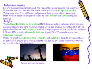 Indigenous peoples Before the Spanish colonization of the region that would become the country of Venezuela, the territory was the home to many different  indigenous peoples . Today more than fifty different indigenous ethnic groups inhabit Venezuela. Most of them speak languages belonging to the  Chibchan  and  Cariban  language families.   Religion The  National Institute for Statistics  (INE) does not collect religious statistics, and accurate reports are hard to obtain. Based on various studies, more than 95% of the population adheres to  Christianity , in which a huge segment of the population, between 81% and 90%, practices  Roman Catholicism . About 1% of Venezuelans practice  indigenous religions . Under 1% practice  Judaism ,  Islam ,  Hinduism , and  Buddhism . Despite strong numbers of adherents, around 60% of respondents to a poll by  El Tiempo  report that they do not practice their faith actively. Semana-santa-en-Venezuela 