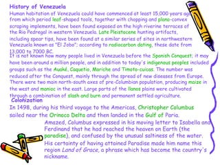 History of Venezuela Human habitation of Venezuela could have commenced at least 15,000 years ago from which period  leaf -shaped tools, together with chopping and  plano -convex scraping implements, have been found exposed on the high riverine terraces of the Rio Pedregal in western Venezuela.  Late Pleistocene  hunting artifacts, including spear tips, have been found at a similar series of sites in northwestern Venezuela known as "El Jobo"; according to  radiocarbon dating , these date from 13,000 to 7000 BC. It is not known how many people lived in Venezuela before the  Spanish Conquest ; it may have been around a million people, and in addition to today's  indigenous peoples  included groups such as the  Auaké ,  Caquetio ,  Mariche  and  Timoto-cuicas . The number was reduced after the Conquest, mainly through the spread of new diseases from Europe. There were two main north-south axes of pre-Columbian population, producing  maize  in the west and  manioc  in the east. Large parts of the  llanos  plains were cultivated through a combination of  slash and burn  and permanent settled agriculture. Colonization In 1498, during his third voyage to the Americas,  Christopher Columbus  sailed near the  Orinoco Delta  and then landed in the  Gulf of  Paria .  Amazed, Columbus expressed in his moving letter to Isabella and Ferdinand that he had reached the heaven on Earth (the  paradise ), and confused by the unusual saltiness of the water. His certainty of having attained Paradise made him name this region  Land of Grace , a phrase which has become the country's nickname.  