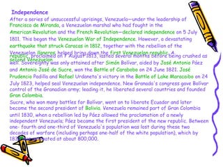 Independence After a series of unsuccessful uprisings, Venezuela—under the leadership of  Francisco de Miranda , a Venezuelan marshal who had fought in the  American Revolution  and the  French Revolution — declared independence  on 5 July 1811. This began the  Venezuelan War of Independence . However, a devastating  earthquake that struck Caracas in 1812 , together with the rebellion of the Venezuelan  llaneros , helped bring down the  first Venezuelan republic . A  second Venezuelan  republic , proclaimed on 7 August 1813, lasted several months before being crushed as well. Sovereignty was only attained after  Simón  Bolívar , aided by  José Antonio  Páez  and  Antonio José de Sucre , won the  Battle of Carabobo  on 24 June 1821.  José  Prudencio  Padilla  and  Rafael  Urdaneta 's victory in the  Battle of Lake Maracaibo  on 24 July 1823, helped seal Venezuelan independence. New Granada's congress gave Bolívar control of the Granadian army; leading it, he liberated several countries and founded  Gran Colombia .   Sucre, who won many battles for Bolívar, went on to liberate Ecuador and later become the second president of  Bolivia . Venezuela remained part of Gran Colombia until 1830, when a rebellion led by Páez allowed the proclamation of a newly independent Venezuela; Páez became the first president of the new republic. Between one- fourth and one-third of Venezuela's population was lost during these two decades of warfare (including perhaps one-half of the white population), which by 1830 was estimated at about 800,000. 