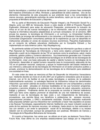 brecha tecnológica y contribuir al alcance del máximo potencial. La primera fase contempla
600 maestros entrenados en office, Windows y aplicabilidad de estos sistemas. Uno de los
elementos interesantes de esta propuesta es que pretende tocar a las comunidades de
menos recursos, generalmente excluidas de estos beneficios, razón por la cual se dirige la
propuesta al Ministerio de Educación y Deportes.
   Por su parte el Movimiento de Educación Popular Integral y de Promoción Social Fe y
Alegría, junto con IBM de Venezuela, llevan a cabo desde el 2000 el Proyecto Pequeño
Explorador (Kidsmart) para aulas de educación Preescolar, promoviendo la inclusión de
niños en el uso de las nuevas tecnologías y de la información, este es un proyecto que
impulsa la informática educativa adaptándose al currículo venezolano. En el convenio, IBM
provee los equipos, la tecnología de información y el currículo. La Universidad Católica
Andrés Bello se encarga del entrenamiento a los docentes y el Dividendo Voluntario para la
Comunidad (Organización comunitaria) participa de la experiencia ya que se desarrolla en
instituciones ubicadas en zonas de escasos recursos económicos. Pequeños Exploradores
es un conjunto de software educativos distribuidos por la Compañía Edmark y fue
implementado en toda América Latina. http://feyalegria.org.
    Es pertinente señalar al Centro Nacional de Tecnología de Información que lleva a cabo el
Plan Nacional de Tecnologías de Información, y tiene como objetivo principal fomentar el
desarrollo a partir de la integración de las TIC en sectores como la enseñanza, salud, medio
ambiente, gestión pública y comercio electrónico. Sus lineamientos generales son: Fomentar
la investigación, el desarrollo y la transferencia tecnológica en el ámbito de las tecnologías de
la información, crear una base adecuada de capital y talento humano en tecnologías de la
información, desarrollar el capital humano requerido para la incorporación adecuada de las
TIC en el quehacer nacional, coadyuvar y apoyar la modernización del Estado mediante el
uso intensivo y adecuado de las tecnologías de información en el sector productivo publico y
privado, promover la democratización de las tecnologías de la información para establecer
una sociedad en línea.
    En este orden de ideas se menciona el Plan de Desarrollo de Infocentros Venezolanos
que mediante decreto se inicia en el año 2001 por el gobierno venezolano para el acceso a
Internet, con el fin de facilitar el uso de estas tecnologías a sectores de la población
tradicionalmente excluidos. La estrategia Nacional de Infocentros incluye los denominados
infopuntos: que serían cabinas de acceso a Internet, dotadas con una computadora y acceso
a Internet que están ubicadas en diversas localidades en las que funcionen programas,
proyectos y servicios dirigidos a la población en las áreas de salud, educación, economía,
trabajo y gobierno. Finalmente dentro de la propuesta se concibe el Internet inalámbrico
WIFI que tiene como objetivo promover el desarrollo de una red inalámbrica de acceso,
mediante el uso de tecnologías de bajo costo y con independencia de fabricantes y
proveedores, que permita llevar sus beneficios a poblaciones de escasos recursos,
organizaciones privadas, y ONG´s actualmente excluidas. Estudios realizados evaluando
esta propuesta señalan que los infocentros han contribuido a hacer más equitativo el acceso
a las Nuevas Tecnologías, especialmente Internet, facilitando una mayor inclusión social por
parte de los sectores de menores recursos, sin embargo, hasta ahora no han estimulado el
uso con sentido y por ende la apropiación social de la tecnología, debido a su escasa
relación con la comunidad, aunque las perspectivas son positivas. Ministerio de Ciencia y
Tecnología de la Republica Bolivariana de Venezuela.
   En cuanto a franquicias, hay varias que se utilizan en el país, se destacan Tecno Kids y
Futuro Kids. Esta última es una empresa estadounidense que trabaja por la integración

                                                                                              10
 