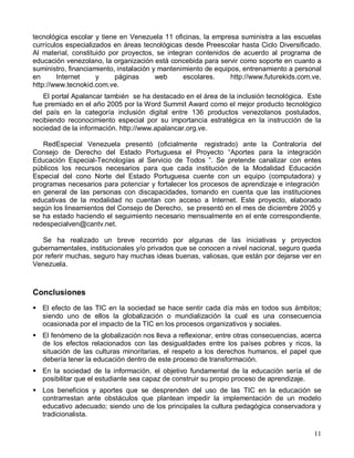 tecnológica escolar y tiene en Venezuela 11 oficinas, la empresa suministra a las escuelas
currículos especializados en áreas tecnológicas desde Preescolar hasta Ciclo Diversificado.
Al material, constituido por proyectos, se integran contenidos de acuerdo al programa de
educación venezolano, la organización está concebida para servir como soporte en cuanto a
suministro, financiamiento, instalación y mantenimiento de equipos, entrenamiento a personal
en      Internet     y     páginas       web     escolares.     http://www.futurekids.com.ve,
http://www.tecnokid.com.ve.
   El portal Apalancar también se ha destacado en el área de la inclusión tecnológica. Este
fue premiado en el año 2005 por la Word Summit Award como el mejor producto tecnológico
del país en la categoría inclusión digital entre 136 productos venezolanos postulados,
recibiendo reconocimiento especial por su importancia estratégica en la instrucción de la
sociedad de la información. http://www.apalancar.org.ve.

   RedEspecial Venezuela presentó (oficialmente registrado) ante la Contraloría del
Consejo de Derecho del Estado Portuguesa el Proyecto “Aportes para la integración
Educación Especial-Tecnologías al Servicio de Todos ”. Se pretende canalizar con entes
públicos los recursos necesarios para que cada institución de la Modalidad Educación
Especial del cono Norte del Estado Portuguesa cuente con un equipo (computadora) y
programas necesarios para potenciar y fortalecer los procesos de aprendizaje e integración
en general de las personas con discapacidades, tomando en cuenta que las instituciones
educativas de la modalidad no cuentan con acceso a Internet. Este proyecto, elaborado
según los lineamientos del Consejo de Derecho, se presentó en el mes de diciembre 2005 y
se ha estado haciendo el seguimiento necesario mensualmente en el ente correspondiente.
redespecialven@cantv.net.

   Se ha realizado un breve recorrido por algunas de las iniciativas y proyectos
gubernamentales, institucionales y/o privados que se conocen a nivel nacional, seguro queda
por referir muchas, seguro hay muchas ideas buenas, valiosas, que están por dejarse ver en
Venezuela.



Conclusiones
! El efecto de las TIC en la sociedad se hace sentir cada día más en todos sus ámbitos;
  siendo uno de ellos la globalización o mundialización la cual es una consecuencia
  ocasionada por el impacto de la TIC en los procesos organizativos y sociales.
! El fenómeno de la globalización nos lleva a reflexionar, entre otras consecuencias, acerca
  de los efectos relacionados con las desigualdades entre los países pobres y ricos, la
  situación de las culturas minoritarias, el respeto a los derechos humanos, el papel que
  debería tener la educación dentro de este proceso de transformación.
! En la sociedad de la información, el objetivo fundamental de la educación sería el de
  posibilitar que el estudiante sea capaz de construir su propio proceso de aprendizaje.
! Los beneficios y aportes que se desprenden del uso de las TIC en la educación se
  contrarrestan ante obstáculos que plantean impedir la implementación de un modelo
  educativo adecuado; siendo uno de los principales la cultura pedagógica conservadora y
  tradicionalista.

                                                                                          11
 