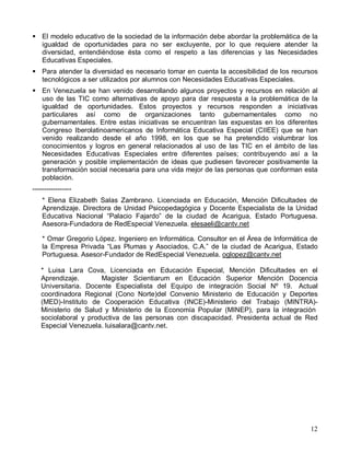 ! El modelo educativo de la sociedad de la información debe abordar la problemática de la
  igualdad de oportunidades para no ser excluyente, por lo que requiere atender la
  diversidad, entendiéndose ésta como el respeto a las diferencias y las Necesidades
  Educativas Especiales.
! Para atender la diversidad es necesario tomar en cuenta la accesibilidad de los recursos
  tecnológicos a ser utilizados por alumnos con Necesidades Educativas Especiales.
! En Venezuela se han venido desarrollando algunos proyectos y recursos en relación al
  uso de las TIC como alternativas de apoyo para dar respuesta a la problemática de la
  igualdad de oportunidades. Estos proyectos y recursos responden a iniciativas
  particulares así como de organizaciones tanto gubernamentales como no
  gubernamentales. Entre estas iniciativas se encuentran las expuestas en los diferentes
  Congreso Iberolatinoamericanos de Informática Educativa Especial (CIIEE) que se han
  venido realizando desde el año 1998, en los que se ha pretendido vislumbrar los
  conocimientos y logros en general relacionados al uso de las TIC en el ámbito de las
  Necesidades Educativas Especiales entre diferentes países; contribuyendo así a la
  generación y posible implementación de ideas que pudiesen favorecer positivamente la
  transformación social necesaria para una vida mejor de las personas que conforman esta
  población.
-----------------
    * Elena Elizabeth Salas Zambrano. Licenciada en Educación, Mención Dificultades de
    Aprendizaje. Directora de Unidad Psicopedagógica y Docente Especialista de la Unidad
    Educativa Nacional “Palacio Fajardo” de la ciudad de Acarigua, Estado Portuguesa.
    Asesora-Fundadora de RedEspecial Venezuela. elesaeli@cantv.net

    * Omar Gregorio López. Ingeniero en Informática. Consultor en el Área de Informática de
    la Empresa Privada “Las Plumas y Asociados, C.A.” de la ciudad de Acarigua, Estado
    Portuguesa. Asesor-Fundador de RedEspecial Venezuela. oglopez@cantv.net

   * Luisa Lara Cova, Licenciada en Educación Especial, Mención Dificultades en el
   Aprendizaje.       Magister Scientiarum en Educación Superior Mención Docencia
   Universitaria. Docente Especialista del Equipo de integración Social Nº 19. Actual
   coordinadora Regional (Cono Norte)del Convenio Ministerio de Educación y Deportes
   (MED)-Instituto de Cooperación Educativa (INCE)-Ministerio del Trabajo (MINTRA)-
   Ministerio de Salud y Ministerio de la Economía Popular (MINEP), para la integración
   sociolaboral y productiva de las personas con discapacidad. Presidenta actual de Red
   Especial Venezuela. luisalara@cantv.net.




                                                                                        12
 