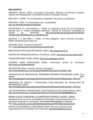BIBLIOGRAFIA
ARAMAYO, Manuel. (2005). Universidad y Diversidad. Ministerio de Educación Superior.
Cátedra Libre Discapacidad. Universidad Central de Venezuela. Caracas.

BELLOCH, C. (2006). “TIC en Educación y Logopedia”. http://www.uv.es/bellochc/

WIKIPEDIA. (2006). “La Enciclopedia Libre”. Accesibilidad.
http://es.wikipedia.org/wiki/accesibilidad

ESCONTRELA, R. y STOJANOVIC, L. (2004). “La integración de las TIC en la educación:
Apuntes para un modelo pedagógico pertinente”. Escuela de Educación Universidad de
Central      de       Venezuela.          http://www.scielo.org.ve/scielo.php?pid=S0798-
97922004000300006&script=sci_arttext&tlng=es

SEGOVIA, F. y BELTRAN, J. (1998). “El Aula Inteligente. Nuevo Horizonte Educativo”.
Madrid: Editorial Espasa Calpe S.A.

AVEPANE (2002). “Proyecto Compukids”.
http://www.webmediaven.com/avepane/compukids.html

BIBLIOTECAS VIRTUALES DE ARAGUA. (2001). http://www.bva.org.ve/

CENTRO DE FORMACION DIGITAL, PLUSVALIA. (2000). http://www.bva.org.ve/plusvalía/

FUNDACION PASO A PASO. (2006). http://www.pasoapaso.com.ve/

CATEDRA LIBRE DISCAPCIDAD               (2004).   “Universidad   Central   de   Venezuela”.
http://www.ucv.ve/discapacidad/

INFOCENTRO (2004). “Noticias: Ciencia y Tecnología”.
http://www.infocentro.gov.ve/viewusuario/detalleNoticia.php?id=1002&cc=300

INFORMATICA EN PREESCOLAR, PROGRAMA PEQUEÑO EXPLORADOR. (2004). “Fé y
Alegría,                                                                       IBM”.
http://www.feyalegria.org/images/office/Programa%20Pequeño%20Explorador_3655.doc

MINISTERIO DE CIENCIA Y TECNOLOGIA, PLAN NACIONAL DE TECNOLOGIA DE
INFORMACION. (2006).
http://www.feyalegria.org/images/office/Programa%20Pequeño%20Explorador_3655.doc

LOS INFOCENTROS VENEZOLANOS, UN ESFUERZO DE INCLUSION SOCIAL. (2001).
http://www.infocentro.gov.ve/viewusuario/docs/c27/LosInfocentrosvenezolanos.doc

MARIA ELENA GARASSINI y CLEMENTINA PADRON VALERY. (2004).
“Experiencias de uso de las Tecnologías de Información y Comunicación (tic) en la
Educación Preescolar en Venezuela”. Universidad Metropolitana, Caracas.
http://ares.unimet.edu.ve/encuentroted/trabajos/trabajosPDF/MaElenaGarasini.pdf
PORTAL DE DESARROLLO APALANCAR. (2005).”Recursos y Servicios para
Organizaciones de la Sociedad Civil Venezolana. http://www.apalancar.org.ve

                                                                                        13
 