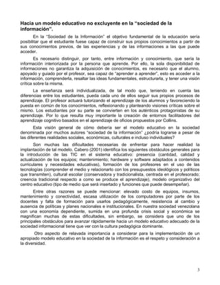 Hacia un modelo educativo no excluyente en la “sociedad de la
información”.
       En la “Sociedad de la Información” el objetivo fundamental de la educación sería
posibilitar que el estudiante fuese capaz de construir sus propios conocimientos a partir de
sus conocimientos previos, de las experiencias y de las informaciones a las que puede
acceder.
        Es necesario distinguir, por tanto, entre información y conocimiento, que sería la
información interiorizada por la persona que aprende. Por ello, la sola disponibilidad de
informaciones no garantiza la adquisición de conocimientos, es necesario que el alumno,
apoyado y guiado por el profesor, sea capaz de “aprender a aprender”, esto es acceder a la
información, comprenderla, resaltar las ideas fundamentales, estructurarla, y tener una visión
crítica sobre la misma.
       La enseñanza será individualizada, de tal modo que, teniendo en cuenta las
diferencias entre los estudiantes, pueda cada uno de ellos seguir sus propios procesos de
aprendizaje. El profesor actuará tutorizando el aprendizaje de los alumnos y favoreciendo la
puesta en común de los conocimientos, reflexionando y planteando visiones críticas sobre el
mismo. Los estudiantes por su parte se convierten en los auténticos protagonistas de su
aprendizaje. Por lo que resulta muy importante la creación de entornos facilitadores del
aprendizaje cognitivo basados en el aprendizaje de oficios propuestos por Collins.
        Esta visión general de cómo debería ser el modelo educativo en la sociedad
denominada por muchos autores “sociedad de la información” ¿podría lograrse a pesar de
las diferentes realidades sociales, económicas, culturales e incluso individuales?
       Son muchas las dificultades necesarias de enfrentar para hacer realidad la
implantación de tal modelo. Cabero (2001) identifica los siguientes obstáculos generales para
la introducción de las TIC en el sistema educativo: presencia (cantidad, calidad y
actualización de los equipos; mantenimiento; hardware y software adaptados a contenidos
curriculares y necesidades educativas), formación de los profesores en el uso de las
tecnologías (comprender el medio y relacionarlo con los presupuestos ideológicos y políticos
que transmiten), cultural escolar (conservadora y tradicionalista, centrada en el profesorado;
creencia tradicional respecto a como se produce el aprendizaje), modelo organizativo del
centro educativo (tipo de medio que será insertado y funciones que puede desempeñar).
       Entre otras razones se puede mencionar: elevado costo de equipos, insumos,
mantenimiento y conectividad, escasa utilización de los computadores por parte de los
docentes y falta de formación para usarlos pedagógicamente, resistencia al cambio y
ausencia de políticas y planes nacionales e institucionales. En nuestra sociedad venezolana
con una economía dependiente, sumida en una profunda crisis social y económica se
magnifican muchas de estas dificultades, sin embargo, se considera que uno de los
principales obstáculos para avanzar rápidamente hacia un modelo educativo adecuado de la
sociedad informacional tiene que ver con la cultura pedagógica dominante.
        Otro aspecto de relavada importancia a considerar para la implementación de un
apropiado modelo educativo en la sociedad de la información es el respeto y consideración a
la diversidad.




                                                                                            3
 
