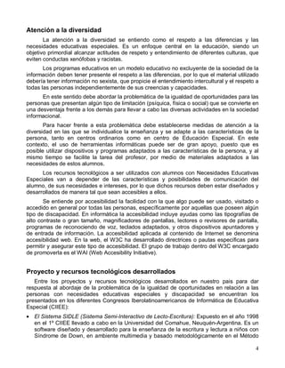 Atención a la diversidad
       La atención a la diversidad se entiendo como el respeto a las diferencias y las
necesidades educativas especiales. Es un enfoque central en la educación, siendo un
objetivo primordial alcanzar actitudes de respeto y entendimiento de diferentes culturas, que
eviten conductas xenófobas y racistas.
       Los programas educativos en un modelo educativo no excluyente de la sociedad de la
información deben tener presente el respeto a las diferencias, por lo que el material utilizado
debería tener información no sexista, que propicie el entendimiento intercultural y el respeto a
todas las personas independientemente de sus creencias y capacidades.
      En este sentido debe abordar la problemática de la igualdad de oportunidades para las
personas que presentan algún tipo de limitación (psíquica, física o social) que se convierte en
una desventaja frente a los demás para llevar a cabo las diversas actividades en la sociedad
informacional.
       Para hacer frente a esta problemática debe establecerse medidas de atención a la
diversidad en las que se individualice la enseñanza y se adapte a las características de la
persona, tanto en centros ordinarios como en centro de Educación Especial. En este
contexto, el uso de herramientas informáticas puede ser de gran apoyo, puesto que es
posible utilizar dispositivos y programas adaptados a las características de la persona, y al
mismo tiempo se facilite la tarea del profesor, por medio de materiales adaptados a las
necesidades de estos alumnos.
      Los recursos tecnológicos a ser utilizados con alumnos con Necesidades Educativas
Especiales van a depender de las características y posibilidades de comunicación del
alumno, de sus necesidades e intereses, por lo que dichos recursos deben estar diseñados y
desarrollados de manera tal que sean accesibles a ellos.
       Se entiende por accesibilidad la facilidad con la que algo puede ser usado, visitado o
accedido en general por todas las personas, específicamente por aquellas que poseen algún
tipo de discapacidad. En informática la accesibilidad incluye ayudas como las tipografías de
alto contraste o gran tamaño, magnificadores de pantallas, lectores o revisores de pantalla,
programas de reconociendo de voz, teclados adaptados, y otros dispositivos apuntadores y
de entrada de información. La accesibilidad aplicada al contenido de Internet se denomina
accesibilidad web. En la web, el W3C ha desarrollado directrices o pautas específicas para
permitir y asegurar este tipo de accesibilidad. El grupo de trabajo dentro del W3C encargado
de promoverla es el WAI (Web Accesibility Initiative).


Proyecto y recursos tecnológicos desarrollados
   Entre los proyectos y recursos tecnológicos desarrollados en nuestro pais para dar
respuesta al abordaje de la problemática de la igualdad de oportunidades en relación a las
personas con necesidades educativas especiales y discapacidad se encuentran los
presentados en los diferentes Congresos Iberolatinoamericanos de Informática de Educativa
Especial (CIIEE):
• El Sistema SIDLE (Sistema Semi-Interactivo de Lecto-Escritura): Expuesto en el año 1998
  en el 1º CIIEE llevado a cabo en la Universidad del Comahue, Neuquén-Argentina. Es un
  software diseñado y desarrollado para la enseñanza de la escritura y lectura a niños con
  Síndrome de Down, en ambiente multimedia y basado metodológicamente en el Método

                                                                                              4
 