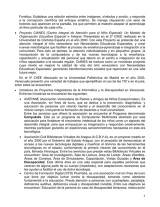 Fonético. Establece una relación estrecha entre imágenes, símbolos y sonido, y responde
    a la concepción científica del enfoque sintético. Se maneja cliqueando una serie de
    botones que aparecen en la pantalla, los que permiten al maestro adaptar el aprendizaje
    al ritmo particular de cada niño. .
• Proyecto CIANES (Centro Integral de Atención para el Niño Especial): Un Modelo de
  Organización Educativa Especial e Integral. Presentado en el 2º CIIEE realizado en la
  Universidad de Córdoba España en el año 2000. Con este Proyecto se pretende dar una
  atención integral al niño venezolano con Necesidades Educativas Especiales, y crear
  nuevas metodologías que faciliten el proceso de enseñanza-aprendizaje e integración a la
  comunidad. Para esto se plantea: la atención individualizada y en pequeños grupos, la
  incorporación de la computadora y de las nuevas tecnologías a la enseñanza,
  capacitación y actualización del personal que labora en el centro e integración de los
  niños capacitados a la escuela regular. CIANES de traduce como un novedoso proyecto
  cuya misión es mejorar la calidad de vida del niño venezolano con Necesidades
  Educativas Especiales, generando transformaciones sociales que repercutan en una vida
  futura mejor.
   En el 4º CIIEE efectuado en la Universidad Politécnica de Madrid en el año 2003,
Venezuela presentó una variedad de trabajos que ejemplifican el uso de las TIC´s en el país;
entre estos se encuentran:
•   Iniciativas de Proyectos Integradores de la Informática y la Discapacidad en Venezuela.
    Entre las iniciativas se encuentran las siguientes:
    •   AVEPANE (Asociación Venezolana de Padres y Amigos de Niños Excepcionales). Es
        una Asociación, sin fines de lucro, que se dedica a la prevención, diagnóstico, y
        educación de personas con retardo mental y al desarrollo del conocimiento en el
        mismo campo, incluyendo la formación de docentes a nivel universitario.
        Entre los servicios que ofrece la asociación se encuentra el Programa denominado
        Compukids. Este es un programa de Computación Multimedia diseñado por esta
        asociación para fortalecer el crecimiento intelectual de los niños como un aspecto del
        desarrollo integral, para que enriquezcan su imaginación y respondan creativamente,
        mientras participan gozando en experiencias sensoriomotrices necesarias en esta era
        tecnológica.
    •   Asociación Civil Bibliotecas Virtuales de Aragua (A.C.B.V.A), es un proyecto creado en
        el año 2000 por el Gobierno del Estado Aragua, con el propósito de democratizar el
        acceso a las nuevas tecnologías digitales y masificar el dominio de las herramientas
        tecnológicas en el estado, conformando la primera intranet del conocimiento en el
        país, llamada Intraragua. Entre los servicios que prestan estas Bibliotecas Virtuales se
        encuentran: Área de Investigación, Sala de Lectura, Área de Locker, Áreas Infantiles,
        Áreas de Conexos, Área de Simuladores, Capacitación, Visitas Guiadas y Área de
        Discapacidad. Esta última área es una sala especial para aquellas personas que
        carecen de alguna parte de su cuerpo (impedidas), con adaptaciones necesarias que
        les ayuden a facilitar el uso de dicha tecnología.
    •   Centro de Formación Digital (CFD) PlusValía, es una asociación civil sin fines de lucro
        que tiene por objetivo luchar contra la discapacidad, tomando como elemento
        fundamental a la educación. Presta atención a personas con cuadraplejia, paraplejia,
        deficiencia auditiva, deficiencia visual y discapacidad invisible. Entre sus objetivos se
        encuentran: Educación de la persona en caso de discapacidad temprana, reeducación

                                                                                               5
 