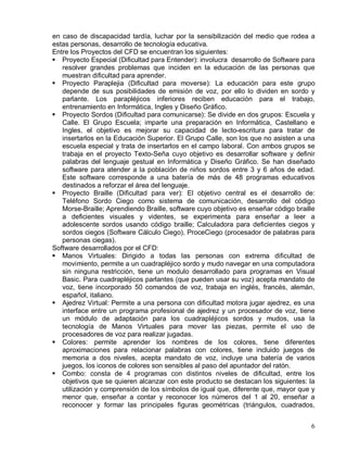 en caso de discapacidad tardía, luchar por la sensibilización del medio que rodea a
estas personas, desarrollo de tecnología educativa.
Entre los Proyectos del CFD se encuentran los siguientes:
! Proyecto Especial (Dificultad para Entender): involucra desarrollo de Software para
   resolver grandes problemas que inciden en la educación de las personas que
   muestran dificultad para aprender.
! Proyecto Paraplejia (Dificultad para moverse): La educación para este grupo
   depende de sus posibilidades de emisión de voz, por ello lo dividen en sordo y
   parlante. Los parapléjicos inferiores reciben educación para el trabajo,
   entrenamiento en Informática, Ingles y Diseño Gráfico.
! Proyecto Sordos (Dificultad para comunicarse): Se divide en dos grupos: Escuela y
   Calle. El Grupo Escuela; imparte una preparación en Informática, Castellano e
   Ingles, el objetivo es mejorar su capacidad de lecto-escritura para tratar de
   insertarlos en la Educación Superior. El Grupo Calle, son los que no asisten a una
   escuela especial y trata de insertarlos en el campo laboral. Con ambos grupos se
   trabaja en el proyecto Texto-Seña cuyo objetivo es desarrollar software y definir
   palabras del lenguaje gestual en Informática y Diseño Gráfico. Se han diseñado
   software para atender a la población de niños sordos entre 3 y 6 años de edad.
   Este software corresponde a una batería de más de 48 programas educativos
   destinados a reforzar el área del lenguaje.
! Proyecto Braille (Dificultad para ver): El objetivo central es el desarrollo de:
   Teléfono Sordo Ciego como sistema de comunicación, desarrollo del código
   Morse-Braille; Aprendiendo Braille, software cuyo objetivo es enseñar código braille
   a deficientes visuales y videntes, se experimenta para enseñar a leer a
   adolescente sordos usando código braille; Calculadora para deficientes ciegos y
   sordos ciegos (Software Cálculo Ciego), ProceCiego (procesador de palabras para
   personas ciegas).
Software desarrollados por el CFD:
! Manos Virtuales: Dirigido a todas las personas con extrema dificultad de
   movimiento, permite a un cuadrapléjico sordo y mudo navegar en una computadora
   sin ninguna restricción, tiene un modulo desarrollado para programas en Visual
   Basic. Para cuadrapléjicos parlantes (que pueden usar su voz) acepta mandato de
   voz, tiene incorporado 50 comandos de voz, trabaja en inglés, francés, alemán,
   español, italiano.
! Ajedrez Virtual: Permite a una persona con dificultad motora jugar ajedrez, es una
   interface entre un programa profesional de ajedrez y un procesador de voz, tiene
   un módulo de adaptación para los cuadrapléjicos sordos y mudos, usa la
   tecnología de Manos Virtuales para mover las piezas, permite el uso de
   procesadores de voz para realizar jugadas.
! Colores: permite aprender los nombres de los colores, tiene diferentes
   aproximaciones para relacionar palabras con colores, tiene incluido juegos de
   memoria a dos niveles, acepta mandato de voz, incluye una batería de varios
   juegos, los iconos de colores son sensibles al paso del apuntador del ratón.
! Combo: consta de 4 programas con distintos niveles de dificultad, entre los
   objetivos que se quieren alcanzar con este producto se destacan los siguientes: la
   utilización y comprensión de los símbolos de igual que, diferente que, mayor que y
   menor que, enseñar a contar y reconocer los números del 1 al 20, enseñar a
   reconocer y formar las principales figuras geométricas (triángulos, cuadrados,


                                                                                     6
 
