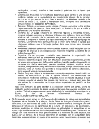 rectángulos, círculos), enseñar a leer asociando palabras con la figura que
         representa.
      ! Sistema para Invidentes (SPI): Software desarrollado para permitir a una persona
         invidente trabajar en la computadora sin impedimento alguno. Se le permite:
         escribir en un procesador de texto, leer el escritorio de Windows, acceder a la
         unidad de disco 3 ½, buscar y reemplazar texto, incorpora una calculadora
         simulando la de los accesorios de Windows.
      ! Teléfono: Dirigido a personas sordos ciegas. Pretende comunicar a los sordos
         ciegos con cualquier persona, tiene incorporado un traductor de voz a braille y
         generaliza a una máquina de Perkins.
      ! Memoria: Es un juego educativo de diferentes tópicos y diferentes niveles,
         pretende reforzar conceptos y relacionar imágenes con palabras, tiene un módulo
         adicional (el constructor de la sabiduría) en el cual el maestro solo necesita
         indicarle al programa el nombre y la figura asociada para armar su propio juego de
         memoria. La memoria de su computadora es el límite, tiene incluido 7 tópicos que
         relacionan palabras con el lenguaje gestual, tiene una opción para peraonas
         invidentes.
      ! Ambientes: Diseñado para niños con dificultades auditivas. Debe trabajarse con un
         terapeuta de lenguaje o un psicopedagogo, relaciona imágenes y palabras de un
         ambiente específico.
      ! Organizar: Es un programa construido para incentivar la organización de
         elementos, viene con más de 26 elementos a organizar.
      ! Palabras: Desarrollado para niños con dificultades extremas de aprendizaje, puede
         ser usado por personas con deficiencias auditivas, ha sido usado exitosamente en
         personas con daños cerebrales; permite relacionar palabras, sonidos, armar
         palabras, chequea escrituras y muchas otras variantes, trabaja con una base de 65
         palabras, tiene un módulo que permite la incorporación de paneles adicionales,
         tiene un constructor de memoria incluida.
      ! Básico: Programa dirigido a personas con cuadraplejia espástica, tiene incluido un
         módulo de comunicación el cual le permite expresar sus necesidades de
         alimentación, medicinas, dolencias, angustias, tiene un modulo educativo el cual
         pretende enseñar al usuario los colores, los números,… incluye casi todas las
         alternativas de comunicación, se incluye rutinas especiales por petición de los
         usuarios.
      Todo este software es para atender a la población interna del centro. Como la
      población existente procede de clases sociales más bajas, los servicios prestados son
      gratuitos. Todos los programas son desarrollados bajo la modalidad de investigación y
      acción,      y      son      de     carácter      experimental.      Tomado       de:
      www.oei.org.co/sii/entrega18art02.htm..
• El Computador como apoyo en el Proceso de Aprendizaje de Niños con Necesidades
  Especiales de la Escuela Fe y Alegría, Santa Elena de Acarigua Estado Portuguesa,
  Venezuela. Con este trabajo se utilizó la relación existente entre la tecnología (uso del
  computador) y el proceso de aprendizaje de la lectura; en actividades de clasificación,
  seriación, analogías, en niños con características de dificultades no específicas en su
  aprendizaje estudiantes de una institución pública del Estado Portuguesa, Venezuela; se
  trabajó con una muestra de niños pertenecientes a la matrícula del aula especial, los
  cuales por un período de 6 meses estuvieron en contacto con el computador para
  desarrollar sus aprendizajes en cuanto a los aspectos antes mencionados, el recurso que

                                                                                         7
 