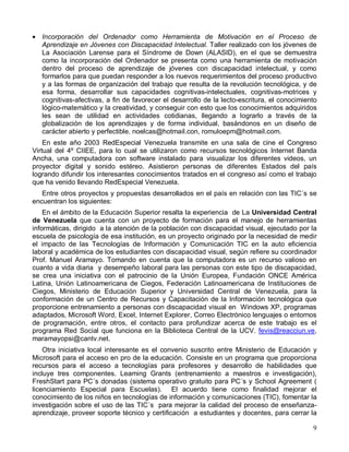 • Incorporación del Ordenador como Herramienta de Motivación en el Proceso de
  Aprendizaje en Jóvenes con Discapacidad Intelectual. Taller realizado con los jóvenes de
  La Asociación Larense para el Síndrome de Down (ALASID), en el que se demuestra
  como la incorporación del Ordenador se presenta como una herramienta de motivación
  dentro del proceso de aprendizaje de jóvenes con discapacidad intelectual, y como
  formarlos para que puedan responder a los nuevos requerimientos del proceso productivo
  y a las formas de organización del trabajo que resulta de la revolución tecnológica, y de
  esa forma, desarrollar sus capacidades cognitivas-intelectuales, cognitivas-motrices y
  cognitivas-afectivas, a fin de favorecer el desarrollo de la lecto-escritura, el conocimiento
  lógico-matemático y la creatividad, y conseguir con esto que los conocimientos adquiridos
  les sean de utilidad en actividades cotidianas, llegando a lograrlo a través de la
  globalización de los aprendizajes y de forma individual, basándonos en un diseño de
  carácter abierto y perfectible. noelcas@hotmail.con, romuloepm@hotmail.com.
    En este año 2003 RedEspecial Venezuela transmite en una sala de cine el Congreso
Virtual del 4º CIIEE, para lo cual se utilizaron como recursos tecnológicos Internet Banda
Ancha, una computadora con software instalado para visualizar los diferentes videos, un
proyector digital y sonido estéreo. Asistieron personas de diferentes Estados del país
logrando difundir los interesantes conocimientos tratados en el congreso así como el trabajo
que ha venido llevando RedEspecial Venezuela.
   Entre otros proyectos y propuestas desarrollados en el país en relación con las TIC´s se
encuentran los siguientes:
    En el ámbito de la Educación Superior resalta la experiencia de La Universidad Central
de Venezuela que cuenta con un proyecto de formación para el manejo de herramientas
informáticas, dirigido a la atención de la población con discapacidad visual, ejecutado por la
escuela de psicología de esa institución, es un proyecto originado por la necesidad de medir
el impacto de las Tecnologías de Información y Comunicación TIC en la auto eficiencia
laboral y académica de los estudiantes con discapacidad visual, según refiere su coordinador
Prof. Manuel Aramayo. Tomando en cuenta que la computadora es un recurso valioso en
cuanto a vida diaria y desempeño laboral para las personas con este tipo de discapacidad,
se crea una iniciativa con el patrocinio de la Unión Europea, Fundación ONCE América
Latina, Unión Latinoamericana de Ciegos, Federación Latinoamericana de Instituciones de
Ciegos, Ministerio de Educación Superior y Universidad Central de Venezuela, para la
conformación de un Centro de Recursos y Capacitación de la Información tecnológica que
proporcione entrenamiento a personas con discapacidad visual en Windows XP, programas
adaptados, Microsoft Word, Excel, Internet Explorer, Correo Electrónico lenguajes o entornos
de programación, entre otros, el contacto para profundizar acerca de este trabajo es el
programa Red Social que funciona en la Biblioteca Central de la UCV. fevis@reacciun.ve,
maramayopsi@cantv.net.
    Otra iniciativa local interesante es el convenio suscrito entre Ministerio de Educación y
Microsoft para el acceso en pro de la educación. Consiste en un programa que proporciona
recursos para el acceso a tecnologías para profesores y desarrollo de habilidades que
incluye tres componentes. Leaming Grants (entrenamiento a maestros e investigación),
FreshStart para PC´s donadas (sistema operativo gratuito para PC´s y School Agreement (
licenciamiento Especial para Escuelas). El acuerdo tiene como finalidad mejorar el
conocimiento de los niños en tecnologías de información y comunicaciones (TIC), fomentar la
investigación sobre el uso de las TIC´s para mejorar la calidad del proceso de enseñanza-
aprendizaje, proveer soporte técnico y certificación a estudiantes y docentes, para cerrar la

                                                                                             9
 
