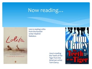 Now reading…


Lera is reading Lolita
from the Russian
writer Vladimir
Nabokov.




                         Jose is reading
                         the Teeth of the
                         Tiger from the
                         American writer
                         Tom Clancy.
 