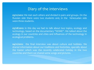Diary of the interviews
03/21/2012: We met each others and divided in pairs and groups. On the
Russian side there were two students and, in the Venezuelan side
were three students.

03/28/2012: in this day we had to talk about two topics, ecology and
technology, based on the documentary “HOME”. We talked about the
ecology in our countries and cities and influences of the technology in
ecological problems.

04/11/2012: the final interview was about culture and hobbies. We
shared information about our traditions and festivities, specially about
the Easter which was the recently celebrated holiday in the two
countries and them we shared some songs and pictures.
 