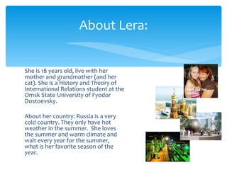 About Lera:


She is 18 years old, live with her
mother and grandmother (and her
cat). She is a History and Theory of
International Relations student at the   Lera and her

Omsk State University of Fyodor          mother

Dostoevsky.

About her country: Russia is a very
cold country. They only have hot
weather in the summer. She loves
the summer and warm climate and
wait every year for the summer,
what is her favorite season of the
year.
 