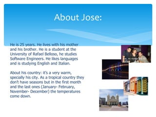 About Jose:

He is 25 years. He lives with his mother
and his brother. He is a student at the
University of Rafael Belloso, he studies
Software Engineers. He likes languages           Jose, his mother and his
                                                 brother
and is studying English and Italian.

About his country: it’s a very warm,
specially his city. As a tropical country they
don’t have seasons but in the first month
and the last ones (January- February,
November- December) the temperatures
come down.
 