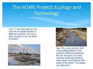 The HOME Project: Ecology and
          Technology

Lera: "I was impressed by how
dirty the air people breathe in
different countries. Our city is
dirty, because in our city there
oil factory"



                                   Jose: It’s a very common and
                                   uncontrolled problem in the
                                   world the differences between
                                   the rich and pours. So many
                                   countries build large building,
                                   while others living between the
                                   waste of the others. The people
                                   can make their
 
