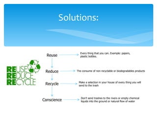 Solutions:


                Every thing that you can. Example: papers,
  Reuse         plastic bottles.




 Reduce       The consume of non recyclable or biodegradables products



               Make a selection in your house of every thing you will
 Recycle       send to the trash



                 Don’t send trashes to the rivers or empty chemical
Conscience       liquids into the ground or natural flow of water
 