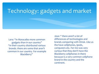 Technology: gadgets and market


                                         Jose: “ there aren’t a lot of
 Lera: “In Maracaibo more common         differences of technologies and
     gadgets than in our country”        brands comparing with Omsk. Like us
 “in their country distributed various   the have cellphones, Ipods,
  brands. there are some that aren’t     computers etc. For me was very
common in our country. For example       curious that they don’t have the
             BlackBerry”                 Blackberry cellphones in there
                                         because is a very common cellphone
                                         brand in the country and the
                                         continent.
 