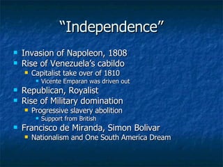 “ Independence” Invasion of Napoleon, 1808 Rise of Venezuela’s cabildo Capitalist take over of 1810 Vicente Emparan was driven out Republican, Royalist Rise of Military domination Progressive slavery abolition Support from British Francisco de Miranda, Simon Bolivar Nationalism and One South America Dream 