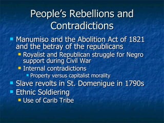 People’s Rebellions and Contradictions Manumiso and the Abolition Act of 1821 and the betray of the republicans Royalist and Republican struggle for Negro support during Civil War Internal contradictions Property versus capitalist morality Slave revolts in St. Domenigue in 1790s Ethnic Soldiering Use of Carib Tribe 