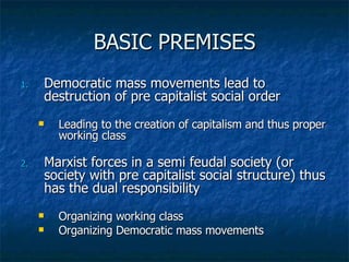 BASIC PREMISES Democratic mass movements lead to destruction of pre capitalist social order Leading to the creation of capitalism and thus proper working class Marxist forces in a semi feudal society (or society with pre capitalist social structure) thus has the dual responsibility Organizing working class Organizing Democratic mass movements 
