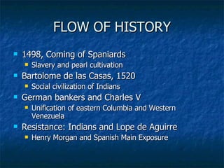 FLOW OF HISTORY 1498, Coming of Spaniards Slavery and pearl cultivation Bartolome de las Casas, 1520 Social civilization of Indians German bankers and Charles V Unification of eastern Columbia and Western Venezuela Resistance: Indians and Lope de Aguirre Henry Morgan and Spanish Main Exposure 