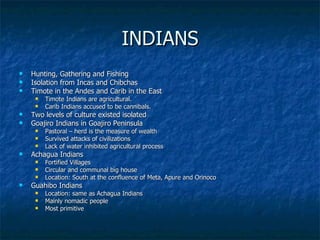 INDIANS Hunting, Gathering and Fishing Isolation from Incas and Chibchas Timote in the Andes and Carib in the East Timote Indians are agricultural.  Carib Indians accused to be cannibals.  Two levels of culture existed isolated Goajiro Indians in Goajiro Peninsula Pastoral – herd is the measure of wealth Survived attacks of civilizations Lack of water inhibited agricultural process Achagua Indians Fortified Villages Circular and communal big house Location: South at the confluence of Meta, Apure and Orinoco Guahibo Indians Location: same as Achagua Indians Mainly nomadic people Most primitive 