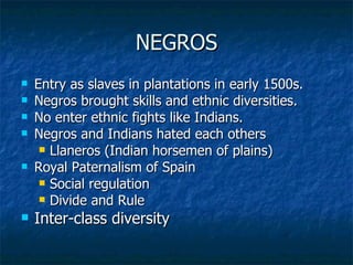 NEGROS Entry as slaves in plantations in early 1500s. Negros brought skills and ethnic diversities. No enter ethnic fights like Indians. Negros and Indians hated each others Llaneros (Indian horsemen of plains) Royal Paternalism of Spain Social regulation Divide and Rule Inter-class diversity 