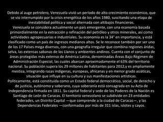 Debido al auge petrolero, Venezuela vivió un período de alto crecimiento económico, que
se vio interrumpido por la crisis energética de los años 1980, suscitando una etapa de
inestabilidad política y social alternada con altibajos financieros.
Venezuela se considera actualmente un país emergente, con una economía basada
primordialmente en la extracción y refinación del petróleo y otros minerales, así como
actividades agropecuarias e industriales. Su economía es la 34° en importancia, y está
clasificado como un país de ingresos medianos altos. Se le reconoce también por ser uno
de los 17 Países mega diversos, con una geografía irregular que combina regiones áridas,
selva, las extensas sabanas de los Llanos y ambientes andinos. Cuenta con el conjunto de
áreas protegidas más extenso de América Latina, denominadas Áreas Bajo Régimen de
Administración Especial, las cuales abarcan aproximadamente el 63% del territorio
nacional. Su población supera los 29 millones de habitantes para 2012,y es ampliamente
mestiza, integrando razas indígenas, europeas, africanas y en menor grado asiáticas,
situación que influye en su cultura y sus manifestaciones artísticas.
Políticamente, está constituida como un Estado federal democrático, social, de derecho y
de justicia, autónomo y soberano, cuya soberanía está consagrada en su Acta de
Independencia firmada en 1811. Su capital federal y sede de los Poderes de la Nación es
Santiago de León de Caracas. El territorio venezolano se subdivide en 23 entidades
federades, un Distrito Capital —que comprende a la ciudad de Caracas—, y las
Dependencias Federales —conformadas por más de 311 islas, islotes y cayos.
 
