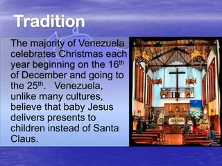 The majority of Venezuela
celebrates Christmas each
year beginning on the 16th
of December and going to
the 25th. Venezuela,
unlike many cultures,
believe that baby Jesus
delivers presents to
children instead of Santa
Claus.

 