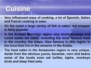 • Very influenced ways of cooking, a lot of Spanish, Italian
and French cooking is seen.
• On the coast a large variety of fish is eaten, red snapper
is fairly popular.
• In the Andean Mountain region very much sausage and
cured meats are eaten, including the most famous food
in the country, the arepa. Also famous in this region is
the trout that live in the streams in the Andes.
• The food eaten in the Amazonian region is very unique.
Aside from the obvious yucca, bananas, corn and beans
some of the locals even eat turtles, tapirs, monkeys
birds and deep fried ants.

 