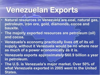 • Natural resources in Venezuela are coal, natural gas,
petroleum, iron ore, gold, diamonds, cocoa and
bauxite.
• The majorly exported resources are petroleum (oil)
and cocoa.
• Venezuela’s economy practically lives off of its oil
supply, without it Venezuela would be no where near
as much of a power economically as it is.
• Venezuela exports approximately $60.9 billion a year
in petroleum.
• The U.S. is Venezuela’s major market. Over 50% of
what Venezuela exported in 2005 went to the United
States.

 