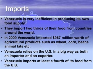 • Venezuela is very inefficient in producing its own
food supply.
• They import two thirds of their food from countries
around the world.
• In 2009 Venezuela imported $967 million worth of
agricultural products such as wheat, corn, beans
animal fats etc.
• Venezuela relies on the U.S. in a big way as both
an importer and an exporter.
• Venezuela imports at least a fourth of its food from
the U.S.

 