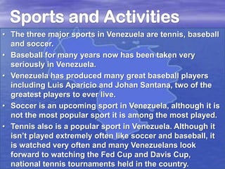 • The three major sports in Venezuela are tennis, baseball
and soccer.
• Baseball for many years now has been taken very
seriously in Venezuela.
• Venezuela has produced many great baseball players
including Luis Aparicio and Johan Santana, two of the
greatest players to ever live.
• Soccer is an upcoming sport in Venezuela, although it is
not the most popular sport it is among the most played.
• Tennis also is a popular sport in Venezuela. Although it
isn’t played extremely often like soccer and baseball, it
is watched very often and many Venezuelans look
forward to watching the Fed Cup and Davis Cup,
national tennis tournaments held in the country.

 