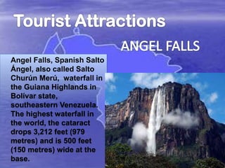 Angel Falls, Spanish Salto
Ángel, also called Salto
Churún Merú, waterfall in
the Guiana Highlands in
Bolívar state,
southeastern Venezuela.
The highest waterfall in
the world, the cataract
drops 3,212 feet (979
metres) and is 500 feet
(150 metres) wide at the
base.

 