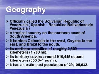  Officially called the Bolivarian Republic of
Venezuela ( Spanish : República Bolivariana de
Venezuela )
 A tropical country on the northern coast of
South America.
 It borders Colombia to the west, Guyana to the
east, and Brazil to the south.
 Its northern coastline of roughly 2,800
kilometers (1,700 mi).
 Its territory covers around 916,445 square
kilometers (353,841 sq mi).
 It has an estimated population of 29,105,632.

 