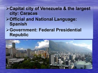 Capital city of Venezuela & the largest
city: Caracas
Official and National Language:
Spanish
Government: Federal Presidential
Republic

 