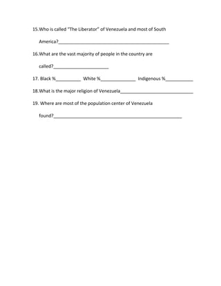 15.Who is called “The Liberator” of Venezuela and most of South
America?____________________________________________
16.What are the vast majority of people in the country are
called?______________________
17. Black %__________ White %______________ Indigenous %___________
18.What is the major religion of Venezuela_____________________________
19. Where are most of the population center of Venezuela
found?___________________________________________________
 