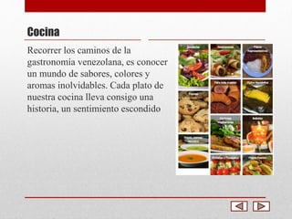 Cocina 
Recorrer los caminos de la 
gastronomía venezolana, es conocer 
un mundo de sabores, colores y 
aromas inolvidables. Cada plato de 
nuestra cocina lleva consigo una 
historia, un sentimiento escondido 
 