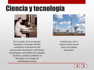 Ciencia y tecnología 
En el campo de la tecnología, 
Humberto Fernández Morán 
contribuyó al desarrollo del 
microscopio electrónico y del bisturí 
de diamante, éste último de su propia 
inventiva, siendo el primero en 
introducir el concepto de 
crioultramicrotomía. 
Instalaciones de la 
Agencia Bolivariana 
para Actividades 
Espaciales. 
 